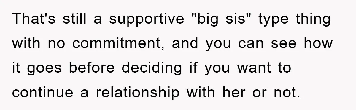 That's still a supportive "big sis" type thing with no commitment, and you can see how it goes before deciding if you want to continue a relationship with her or...