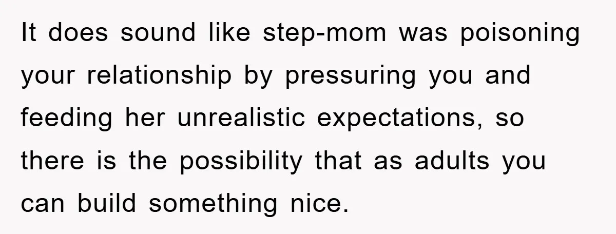 It does sound like step-mom was poisoning your relationship by pressuring you and feeding her unrealistic expectations, so there is the possibility that as adults you can build something nice.
