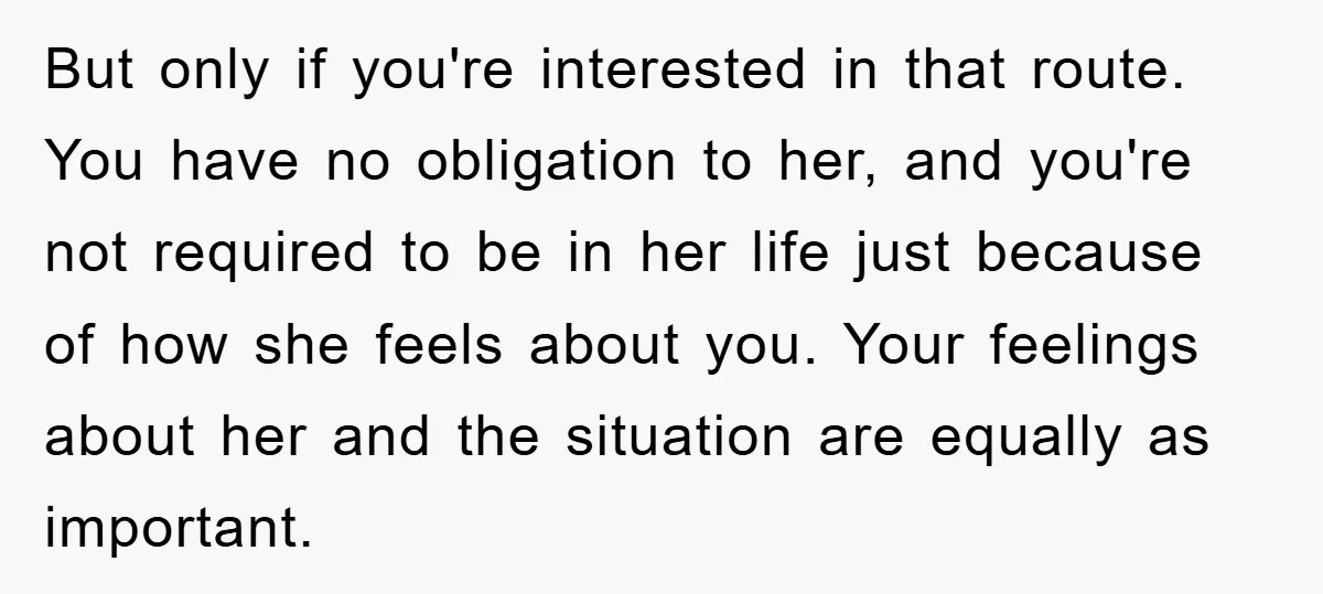 But only if you're interested in that route. You have no obligation to her, and you're not required to be in her life just because of how she feels about...