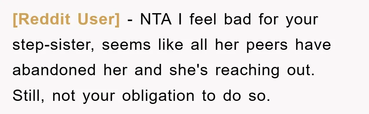 [Reddit User] − NTA I feel bad for your step-sister, seems like all her peers have abandoned her and she's reaching out. Still, not your obligation to do so.