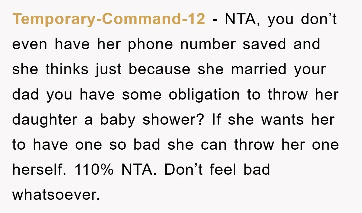 Temporary-Command-12 − NTA, you don’t even have her phone number saved and she thinks just because she married your dad you have some obligation to throw her daughter a baby...