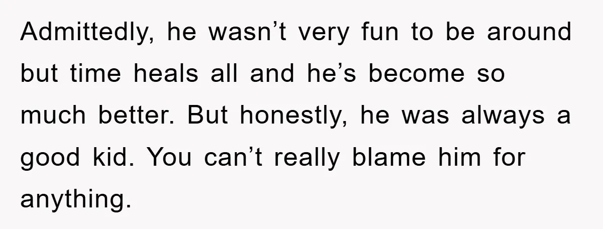 Admittedly, he wasn’t very fun to be around but time heals all and he’s become so much better. But honestly, he was always a good kid. You can’t really blame...