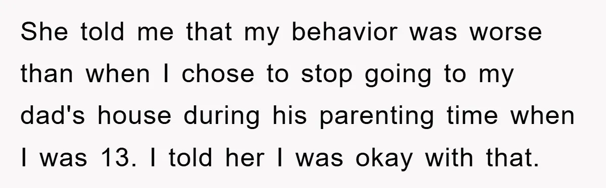 She told me that my behavior was worse than when I chose to stop going to my dad's house during his parenting time when I was 13. I told her...