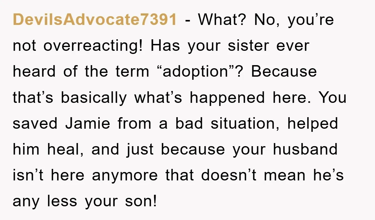 DevilsAdvocate7391 − What? No, you’re not overreacting! Has your sister ever heard of the term “adoption”? Because that’s basically what’s happened here. You saved Jamie from a bad situation, helped...