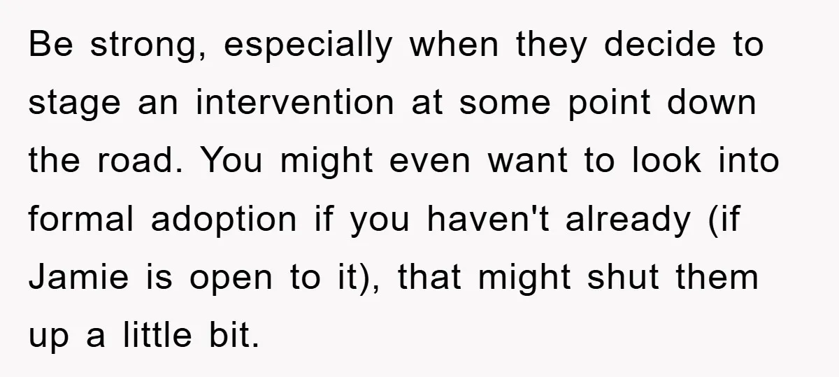 Be strong, especially when they decide to stage an intervention at some point down the road. You might even want to look into formal adoption if you haven't already (if...
