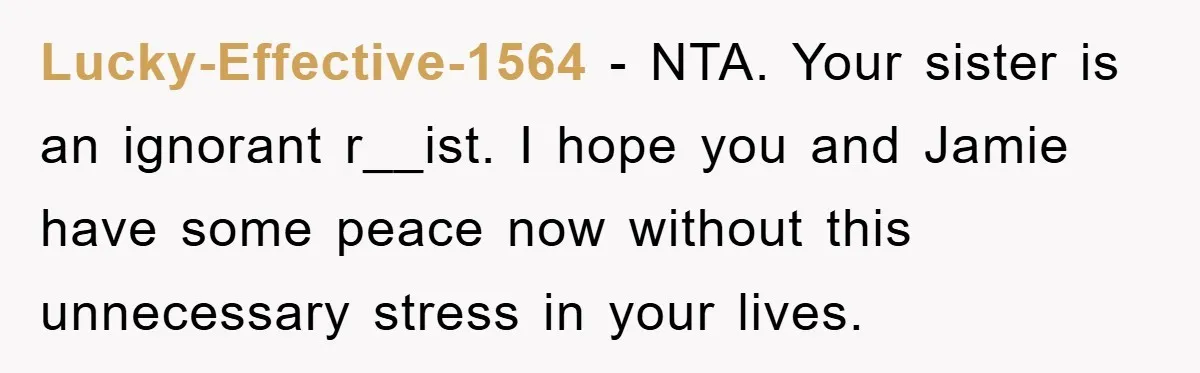 Lucky-Effective-1564 − NTA. Your sister is an ignorant r__ist. I hope you and Jamie have some peace now without this unnecessary stress in your lives.