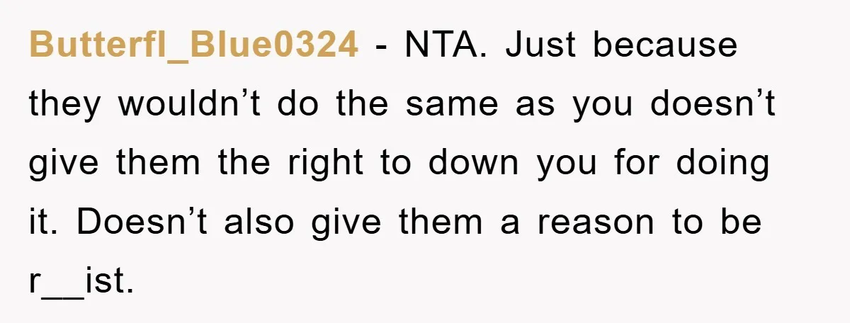 Butterfl_Blue0324 − NTA. Just because they wouldn’t do the same as you doesn’t give them the right to down you for doing it. Doesn’t also give them a reason to...