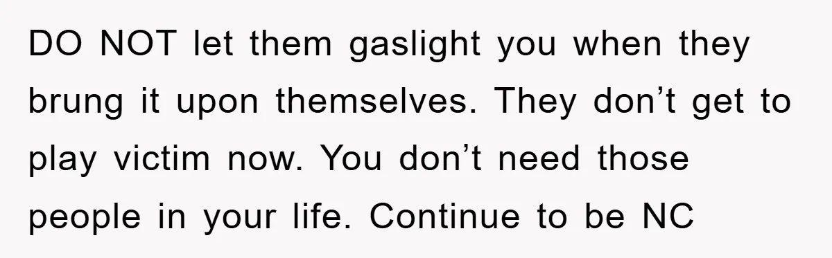DO NOT let them gaslight you when they brung it upon themselves. They don’t get to play victim now. You don’t need those people in your life. Continue to be...