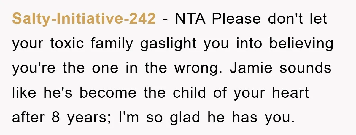 Salty-Initiative-242 − NTA Please don't let your toxic family gaslight you into believing you're the one in the wrong. Jamie sounds like he's become the child of your heart after...