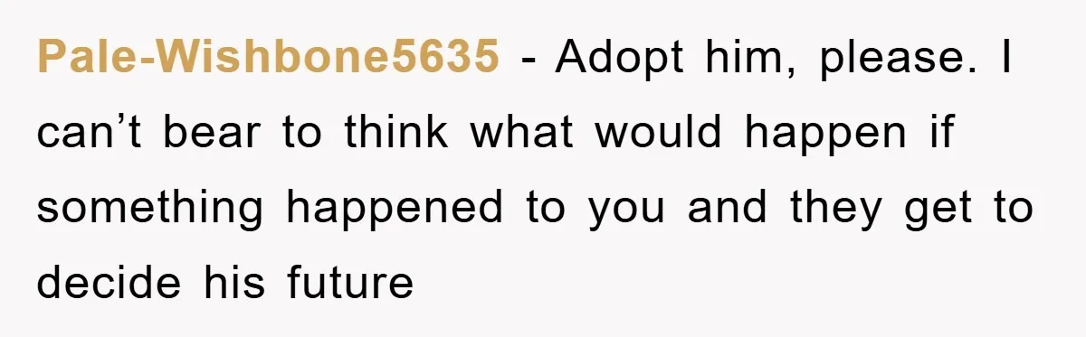 Pale-Wishbone5635 − Adopt him, please. I can’t bear to think what would happen if something happened to you and they get to decide his future