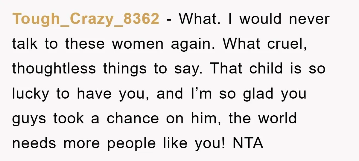 Tough_Crazy_8362 − What. I would never talk to these women again. What cruel, thoughtless things to say. That child is so lucky to have you, and I’m so glad you...