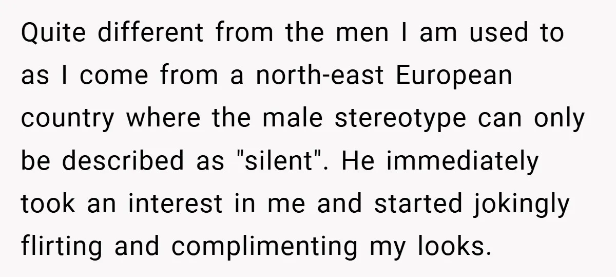 Quite different from the men I am used to as I come from a north-east European country where the male stereotype can only be described as "silent". He immediately took...