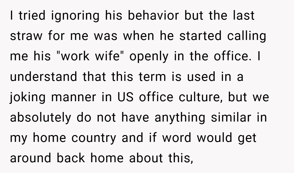 I tried ignoring his behavior but the last straw for me was when he started calling me his "work wife" openly in the office. I understand that this term is...