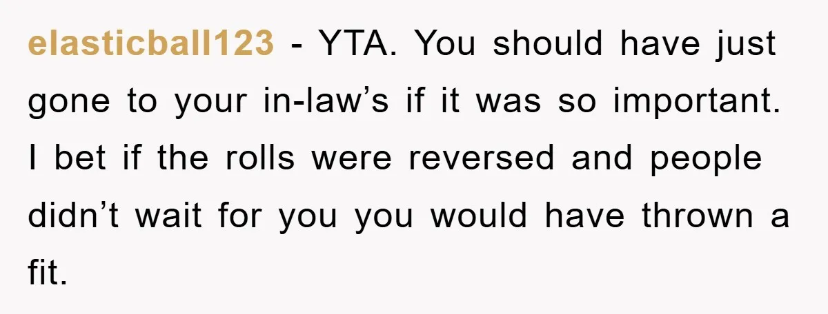 elasticball123 − YTA. You should have just gone to your in-law’s if it was so important. I bet if the rolls were reversed and people didn’t wait for you you...