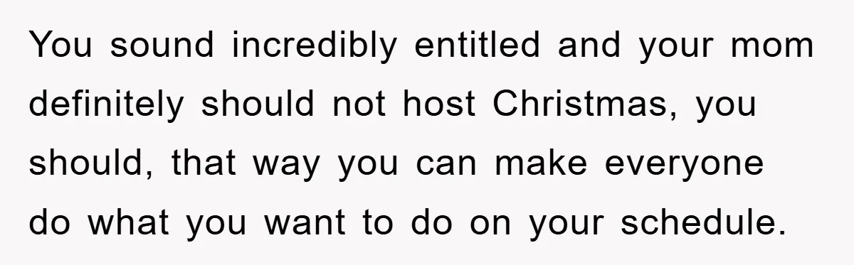 You sound incredibly entitled and your mom definitely should not host Christmas, you should, that way you can make everyone do what you want to do on your schedule.