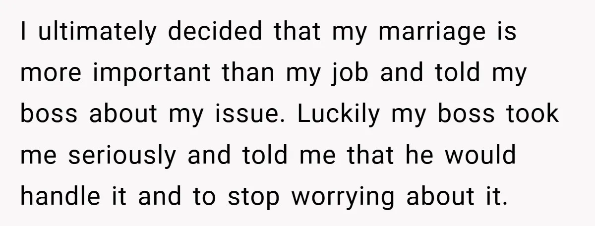 I ultimately decided that my marriage is more important than my job and told my boss about my issue. Luckily my boss took me seriously and told me that he...