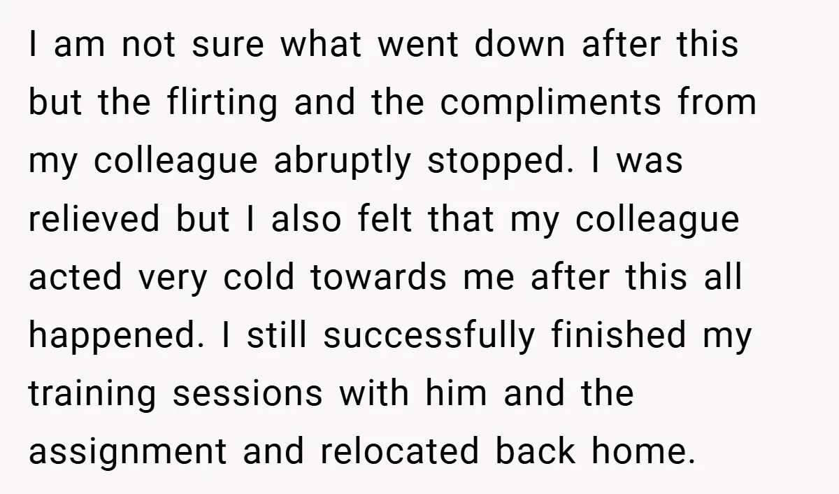 I am not sure what went down after this but the flirting and the compliments from my colleague abruptly stopped. I was relieved but I also felt that my colleague...