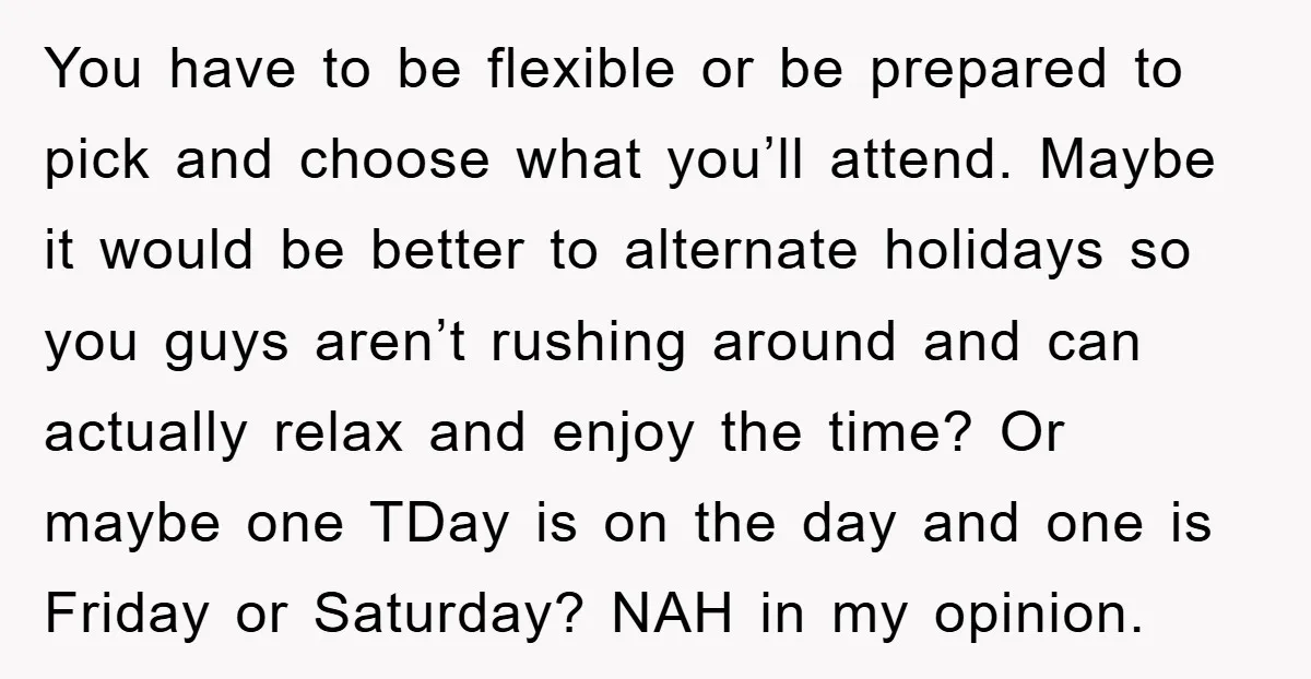You have to be flexible or be prepared to pick and choose what you’ll attend. Maybe it would be better to alternate holidays so you guys aren’t rushing around and...