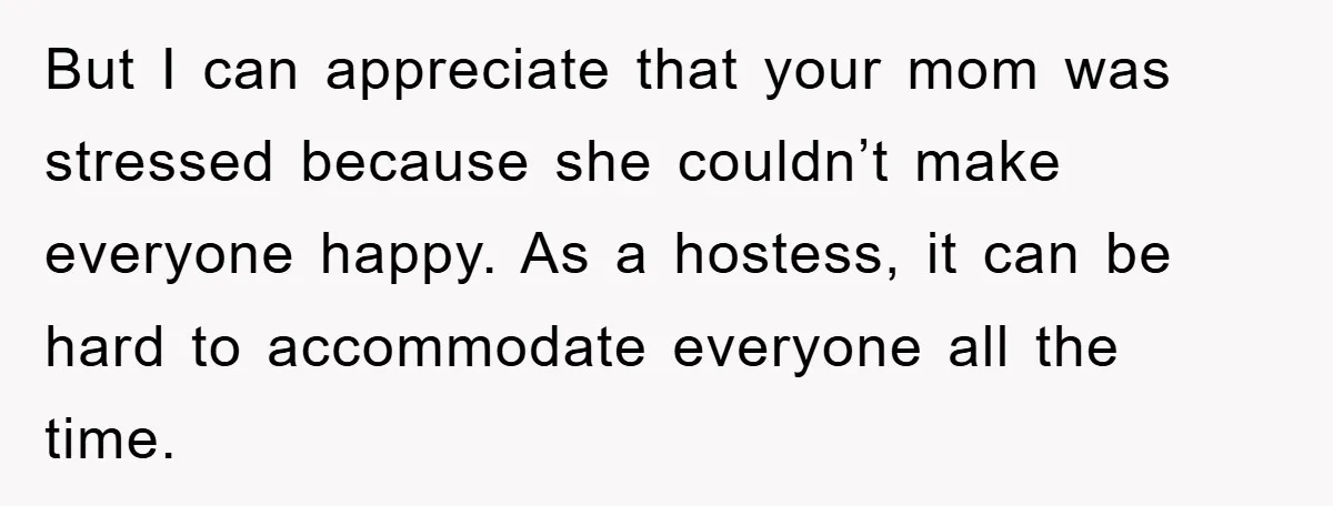 But I can appreciate that your mom was stressed because she couldn’t make everyone happy. As a hostess, it can be hard to accommodate everyone all the time.
