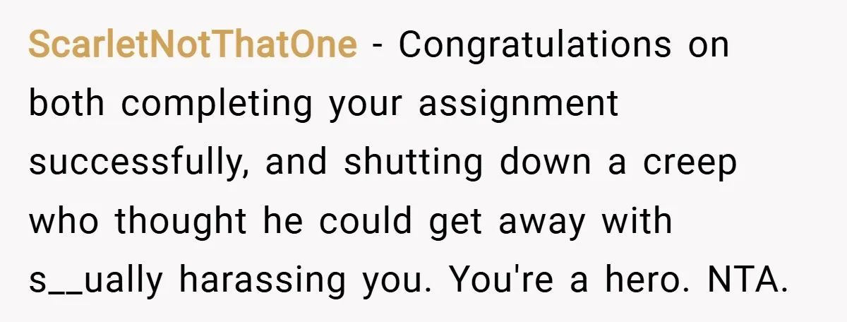 ScarletNotThatOne − Congratulations on both completing your assignment successfully, and shutting down a creep who thought he could get away with s__ually harassing you. You're a hero. NTA.