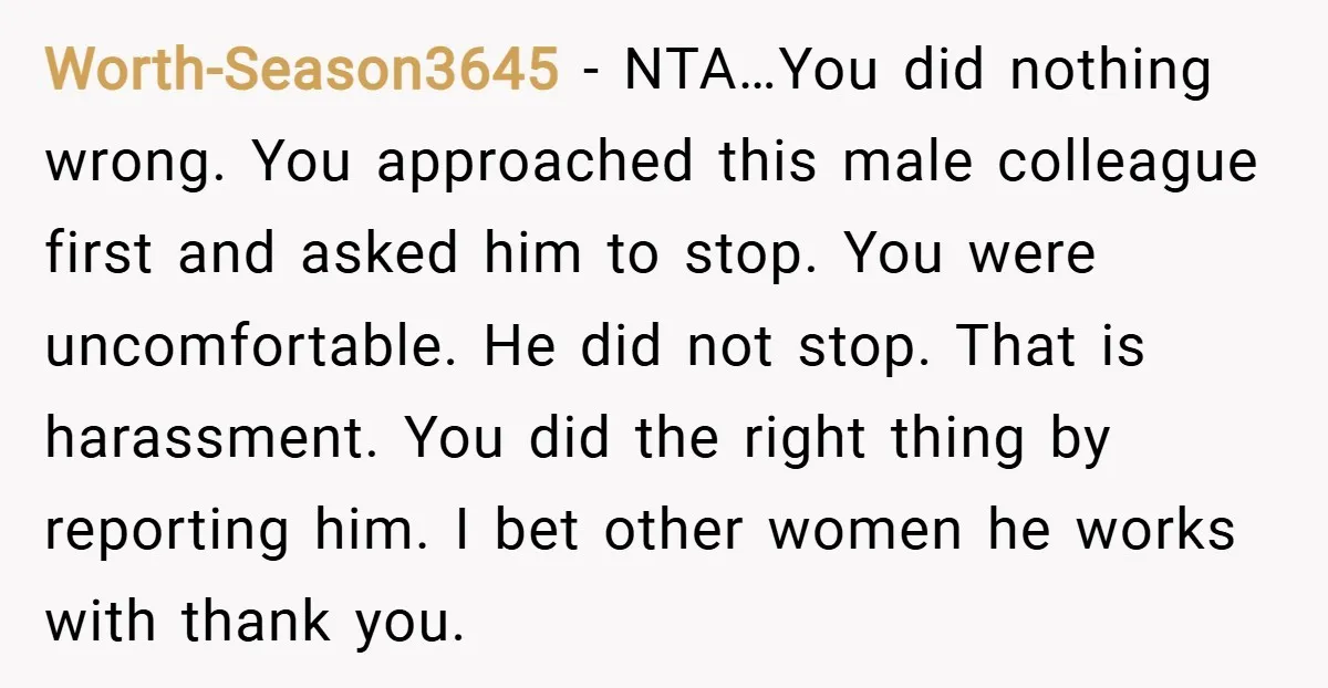 Worth-Season3645 − NTA…You did nothing wrong. You approached this male colleague first and asked him to stop. You were uncomfortable. He did not stop. That is harassment. You did the...