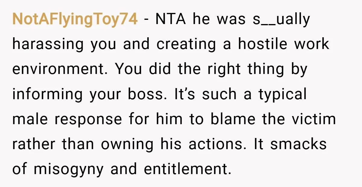 NotAFlyingToy74 − NTA he was s__ually harassing you and creating a hostile work environment. You did the right thing by informing your boss. It’s such a typical male response for...