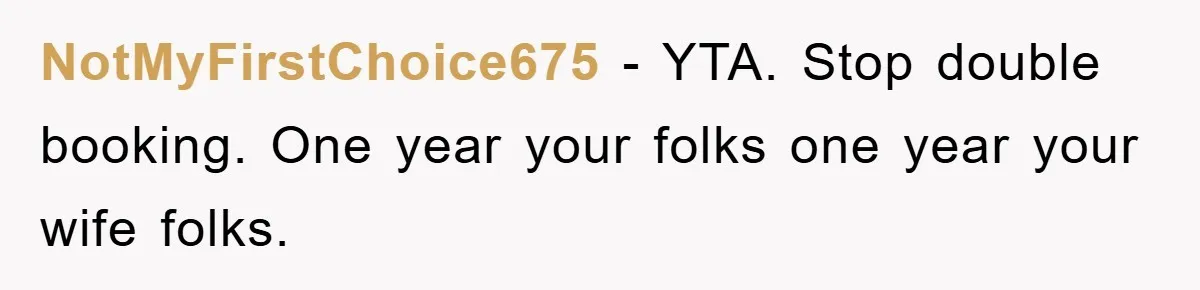 NotMyFirstChoice675 − YTA. Stop double booking. One year your folks one year your wife folks.