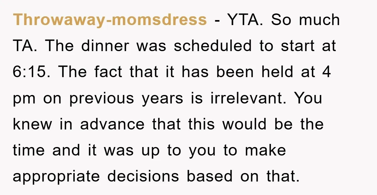 Throwaway-momsdress − YTA. So much TA. The dinner was scheduled to start at 6:15. The fact that it has been held at 4 pm on previous years is irrelevant. You...