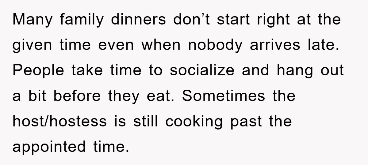 Many family dinners don’t start right at the given time even when nobody arrives late. People take time to socialize and hang out a bit before they eat. Sometimes the...