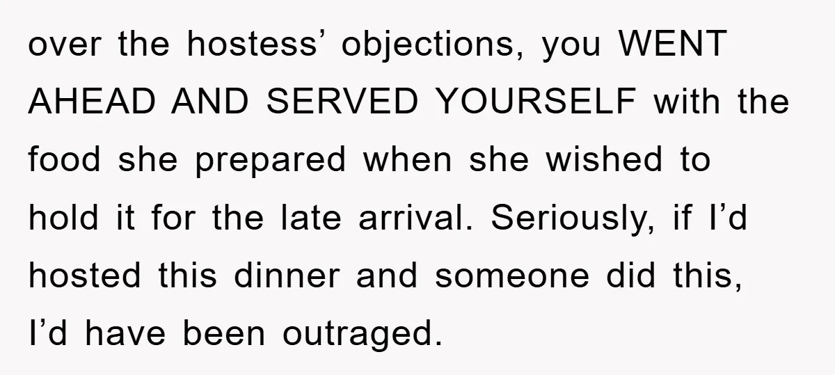 over the hostess’ objections, you WENT AHEAD AND SERVED YOURSELF with the food she prepared when she wished to hold it for the late arrival. Seriously, if I’d hosted this...