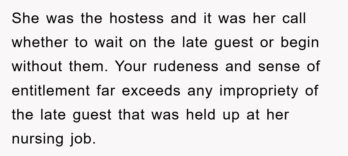 She was the hostess and it was her call whether to wait on the late guest or begin without them. Your rudeness and sense of entitlement far exceeds any impropriety...