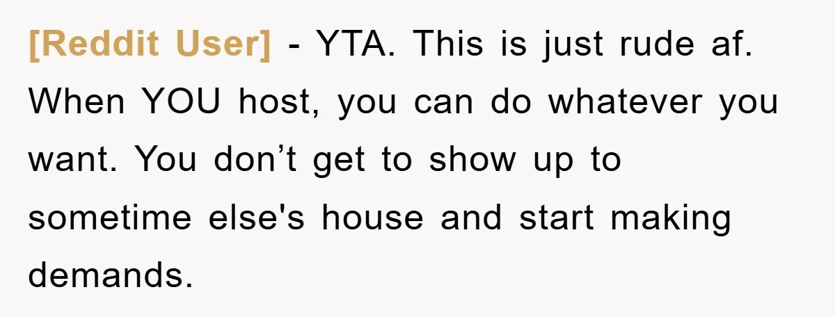 [Reddit User] − YTA. This is just rude af. When YOU host, you can do whatever you want. You don’t get to show up to sometime else's house and start...