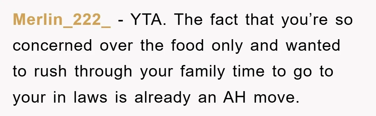 Merlin_222_ − YTA. The fact that you’re so concerned over the food only and wanted to rush through your family time to go to your in laws is already an...