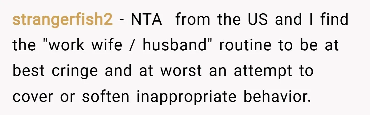 strangerfish2 − NTA from the US and I find the "work wife / husband" routine to be at best cringe and at worst an attempt to cover or soften inappropriate...
