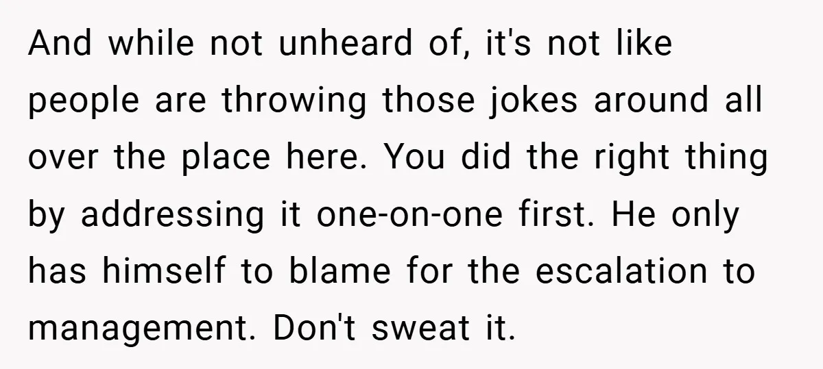 And while not unheard of, it's not like people are throwing those jokes around all over the place here. You did the right thing by addressing it one-on-one first. He...