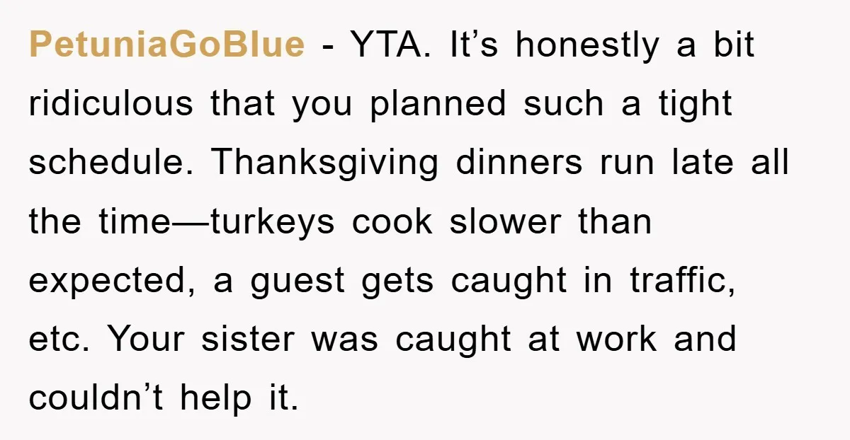 PetuniaGoBlue − YTA. It’s honestly a bit ridiculous that you planned such a tight schedule. Thanksgiving dinners run late all the time—turkeys cook slower than expected, a guest gets caught...
