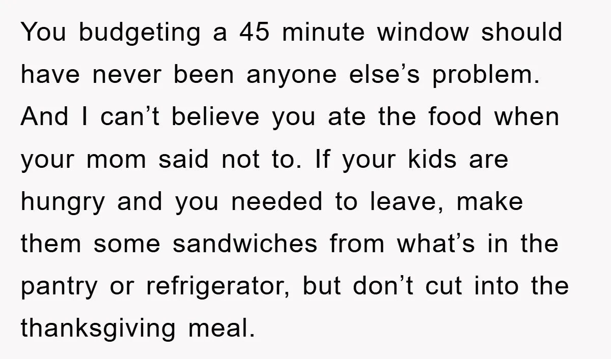 You budgeting a 45 minute window should have never been anyone else’s problem. And I can’t believe you ate the food when your mom said not to. If your kids...