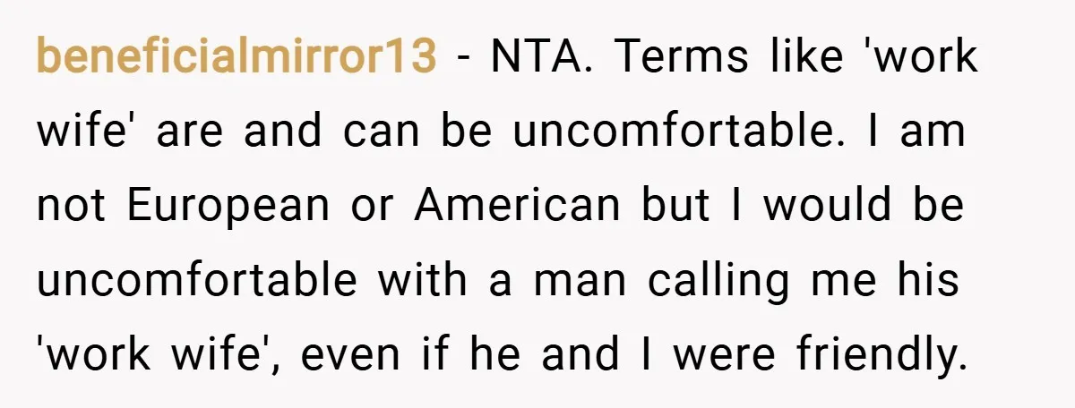 beneficialmirror13 − NTA. Terms like 'work wife' are and can be uncomfortable. I am not European or American but I would be uncomfortable with a man calling me his 'work...