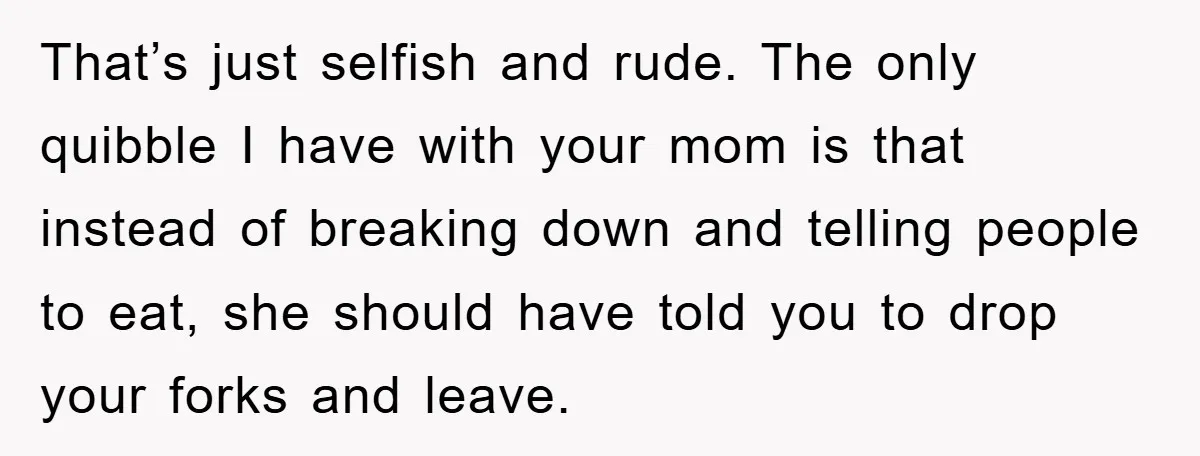 That’s just selfish and rude. The only quibble I have with your mom is that instead of breaking down and telling people to eat, she should have told you to...