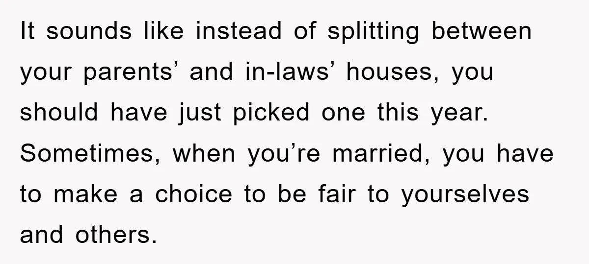 It sounds like instead of splitting between your parents’ and in-laws’ houses, you should have just picked one this year. Sometimes, when you’re married, you have to make a choice...