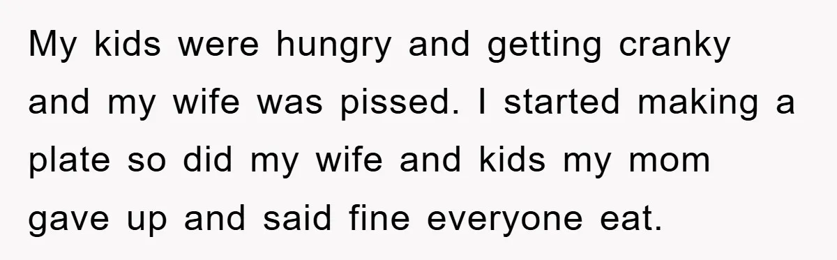 My kids were hungry and getting cranky and my wife was pissed. I started making a plate so did my wife and kids my mom gave up and said fine...