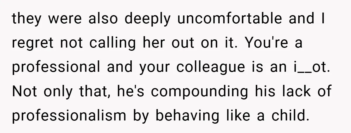they were also deeply uncomfortable and I regret not calling her out on it. You're a professional and your colleague is an i__ot. Not only that, he's compounding his lack...