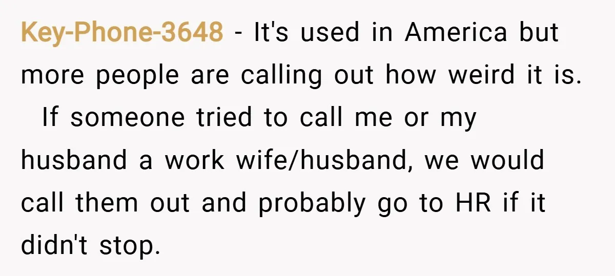 Key-Phone-3648 − It's used in America but more people are calling out how weird it is. If someone tried to call me or my husband a work wife/husband, we would...