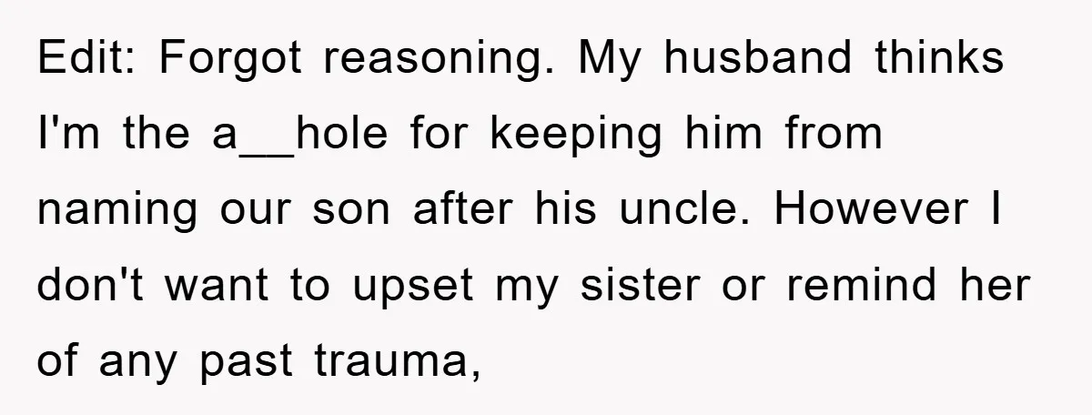 Edit: Forgot reasoning. My husband thinks I'm the a__hole for keeping him from naming our son after his uncle. However I don't want to upset my sister or remind her...
