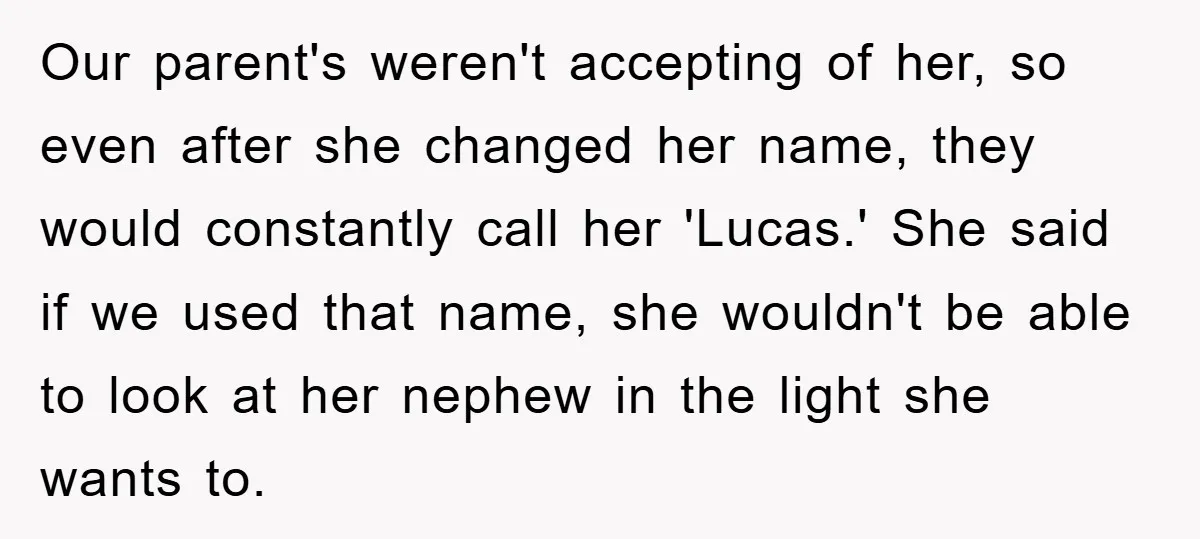 Our parent's weren't accepting of her, so even after she changed her name, they would constantly call her 'Lucas.' She said if we used that name, she wouldn't be able...
