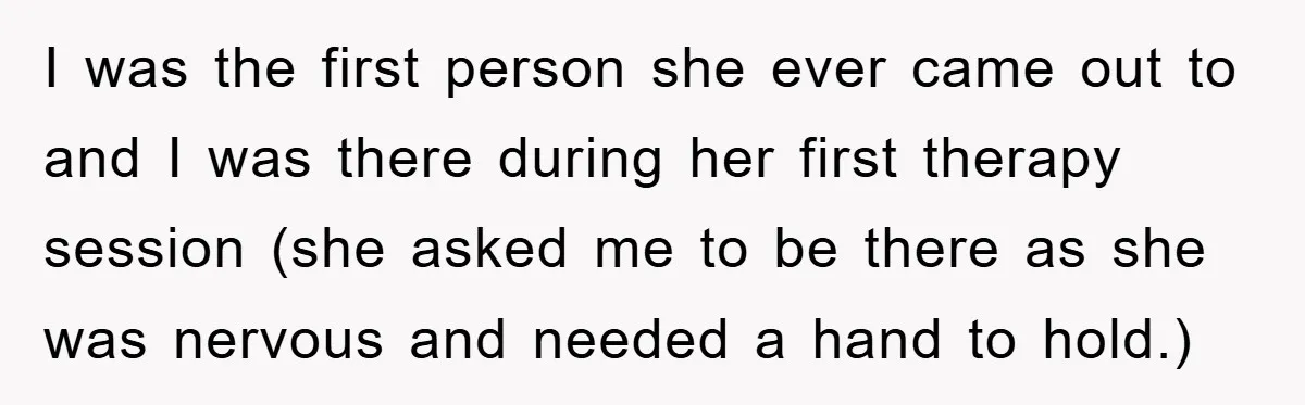 I was the first person she ever came out to and I was there during her first therapy session (she asked me to be there as she was nervous and...