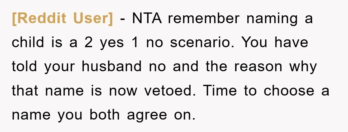 [Reddit User] − NTA remember naming a child is a 2 yes 1 no scenario. You have told your husband no and the reason why that name is now vetoed....