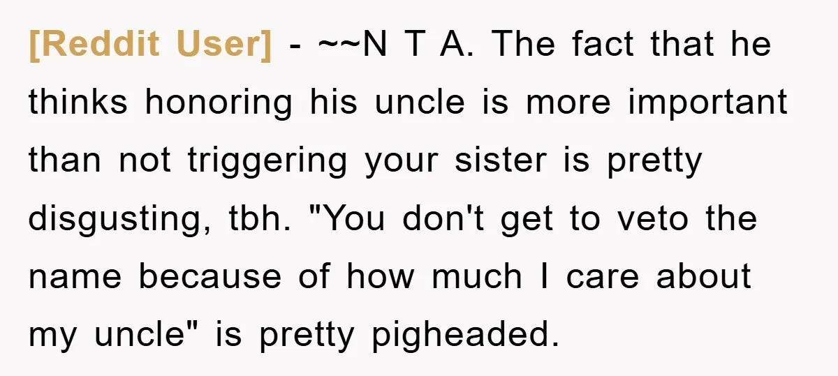 [Reddit User] − ~~N T A. The fact that he thinks honoring his uncle is more important than not triggering your sister is pretty disgusting, tbh. "You don't get to...
