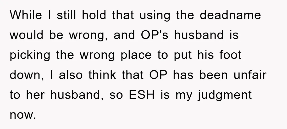 While I still hold that using the deadname would be wrong, and OP's husband is picking the wrong place to put his foot down, I also think that OP has...