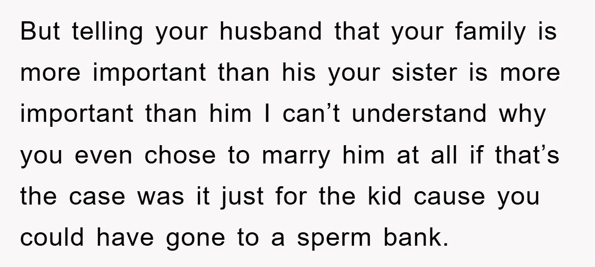 But telling your husband that your family is more important than his your sister is more important than him I can’t understand why you even chose to marry him at...
